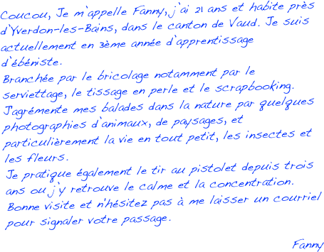 Coucou, Je m’appelle Fanny, j’ai 21 ans et habite près d’Yverdon-les-Bains, dans le canton de Vaud. Je suis actuellement en 3ème année d’apprentissage d’ébéniste. 
Branchée par le bricolage notamment par le serviettage, le tissage en perle et le scrapbooking.
J'agrémente mes balades dans la nature par quelques photographies d’animaux, de paysages, et particulièrement la vie en tout petit, les insectes et les fleurs. 
Je pratique également le tir au pistolet depuis trois ans ou j’y retrouve le calme et la concentration. Bonne visite et n'hésitez pas à me laisser un courriel   pour signaler votre passage.

Fanny